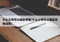 什么公司可以搞区块链[什么公司可以搞区块链运营]