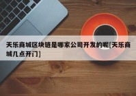 天乐商城区块链是哪家公司开发的呢[天乐商城几点开门]